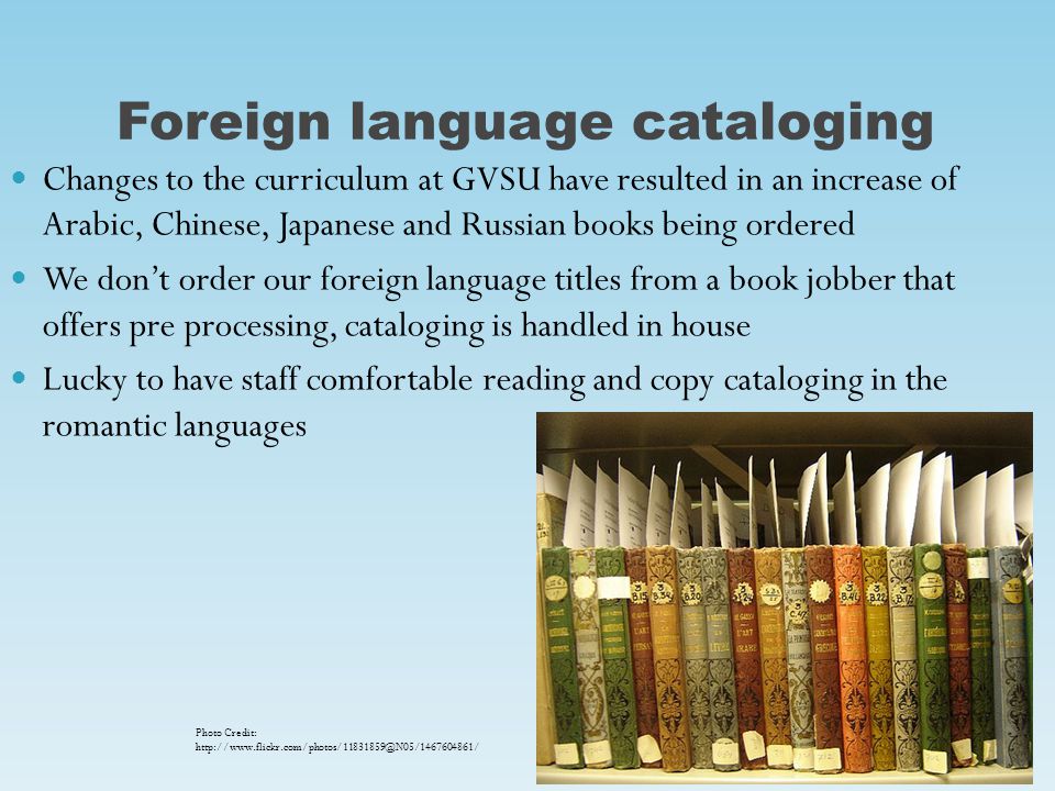 Foreign language cataloging Changes to the curriculum at GVSU have resulted in an increase of Arabic, Chinese, Japanese and Russian books being ordered We don’t order our foreign language titles from a book jobber that offers pre processing, cataloging is handled in house Lucky to have staff comfortable reading and copy cataloging in the romantic languages Photo Credit: