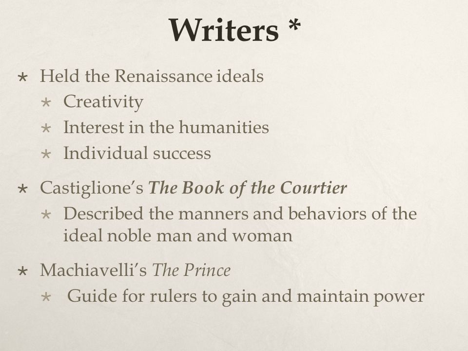 Writers *  Held the Renaissance ideals  Creativity  Interest in the humanities  Individual success  Castiglione’s The Book of the Courtier  Described the manners and behaviors of the ideal noble man and woman  Machiavelli’s The Prince  Guide for rulers to gain and maintain power