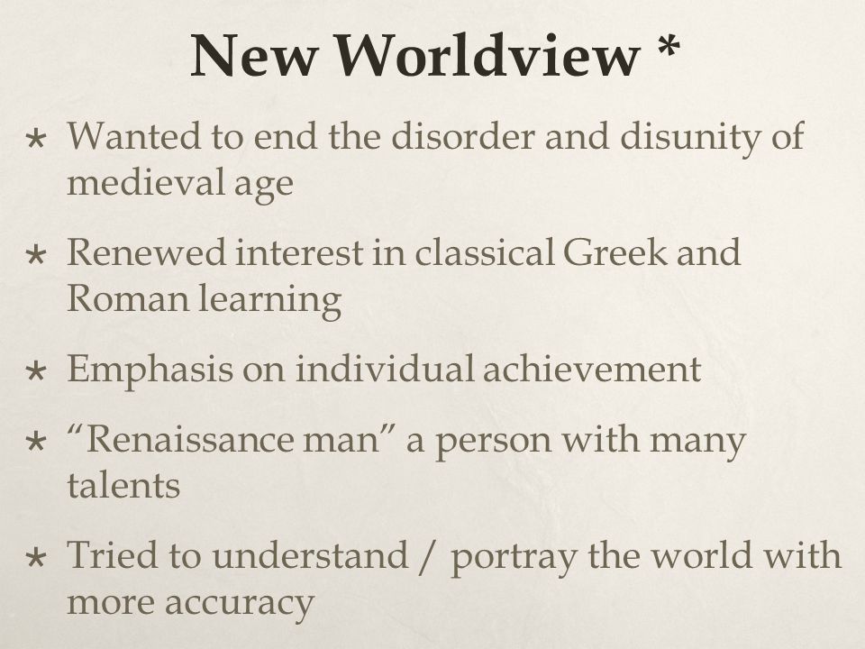 New Worldview *  Wanted to end the disorder and disunity of medieval age  Renewed interest in classical Greek and Roman learning  Emphasis on individual achievement  Renaissance man a person with many talents  Tried to understand / portray the world with more accuracy