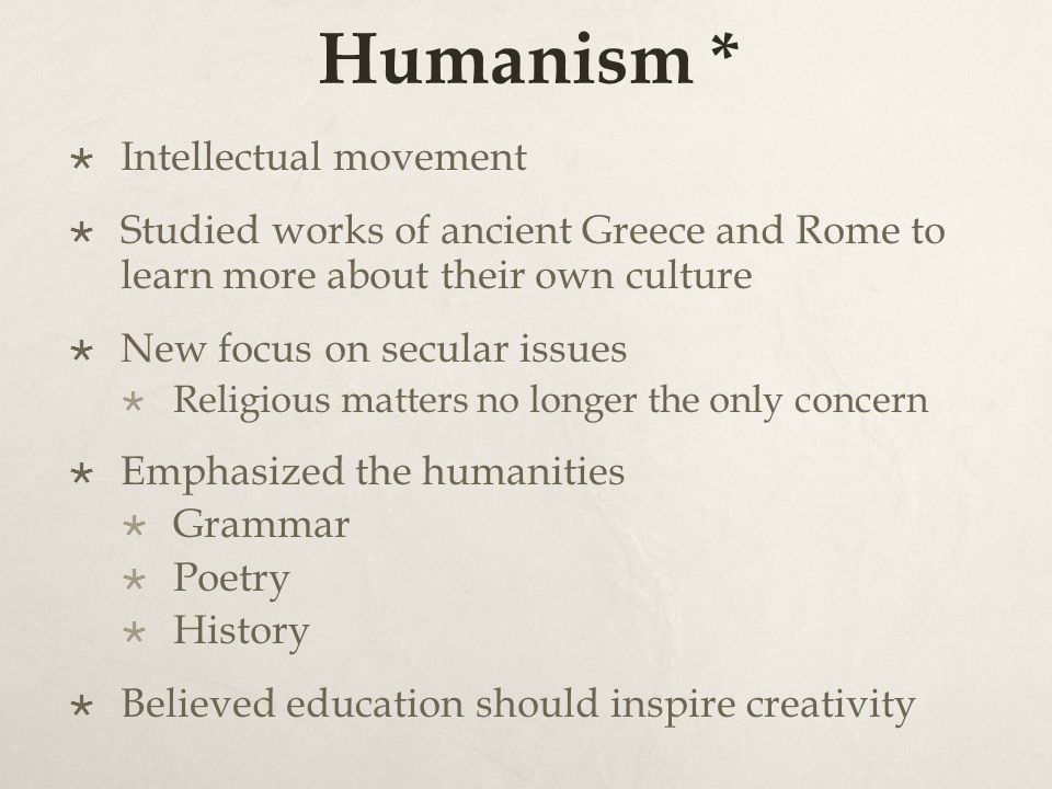 Humanism *  Intellectual movement  Studied works of ancient Greece and Rome to learn more about their own culture  New focus on secular issues  Religious matters no longer the only concern  Emphasized the humanities  Grammar  Poetry  History  Believed education should inspire creativity