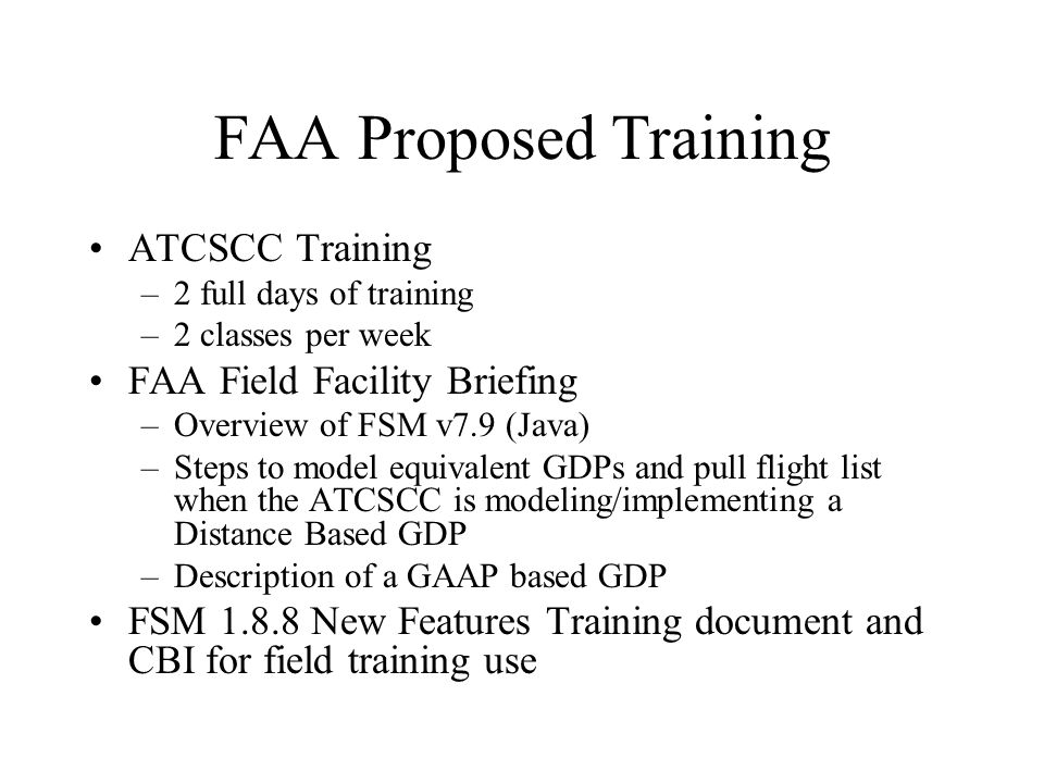 FAA Proposed Training ATCSCC Training –2 full days of training –2 classes per week FAA Field Facility Briefing –Overview of FSM v7.9 (Java) –Steps to model equivalent GDPs and pull flight list when the ATCSCC is modeling/implementing a Distance Based GDP –Description of a GAAP based GDP FSM New Features Training document and CBI for field training use