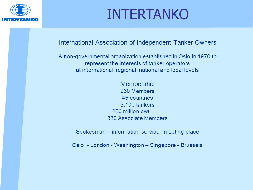 International Association of Independent Tanker Owners A non-governmental organization established in Oslo in 1970 to represent the interests of tanker operators at international, regional, national and local levels Membership 260 Members 45 countries 3,100 tankers 250 million dwt 330 Associate Members Spokesman – information service - meeting place Oslo - London - Washington – Singapore - Brussels INTERTANKO