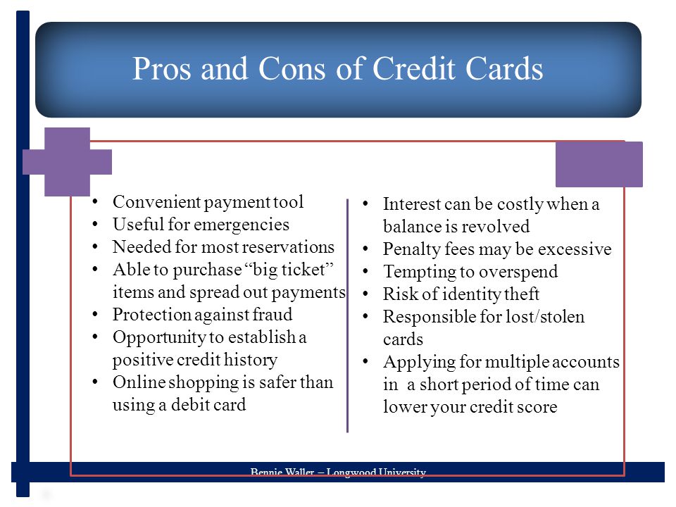 Bennie Waller – Longwood University Pros and Cons of Credit Cards Convenient payment tool Useful for emergencies Needed for most reservations Able to purchase big ticket items and spread out payments Protection against fraud Opportunity to establish a positive credit history Online shopping is safer than using a debit card Interest can be costly when a balance is revolved Penalty fees may be excessive Tempting to overspend Risk of identity theft Responsible for lost/stolen cards Applying for multiple accounts in a short period of time can lower your credit score