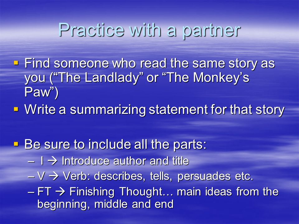 Practice with a partner  Find someone who read the same story as you ( The Landlady or The Monkey’s Paw )  Write a summarizing statement for that story  Be sure to include all the parts: – I  Introduce author and title –V  Verb: describes, tells, persuades etc.