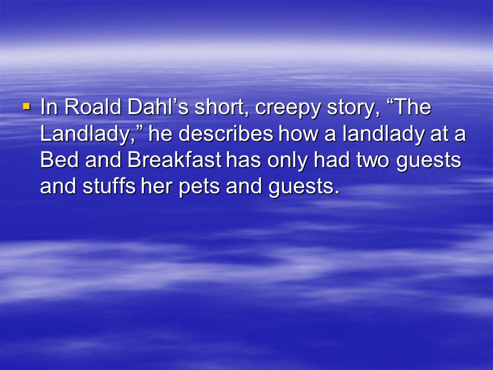  In Roald Dahl’s short, creepy story, The Landlady, he describes how a landlady at a Bed and Breakfast has only had two guests and stuffs her pets and guests.
