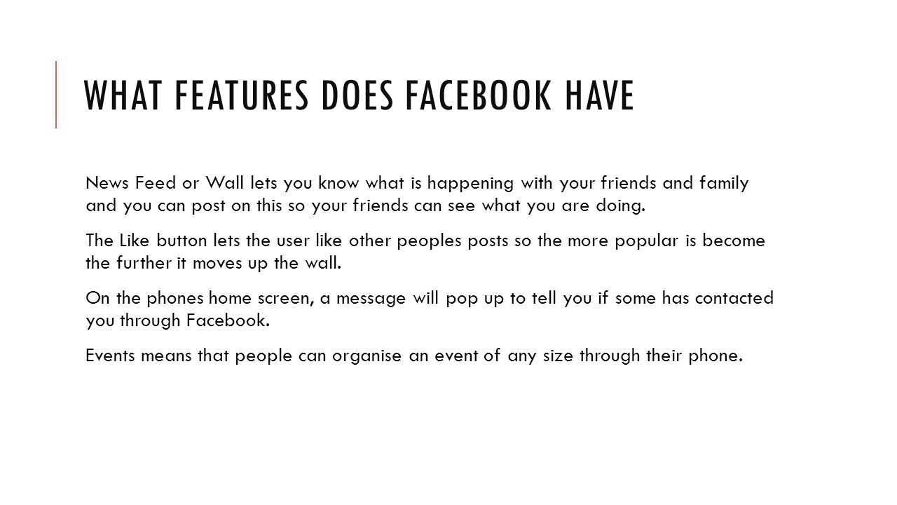 WHAT FEATURES DOES FACEBOOK HAVE News Feed or Wall lets you know what is happening with your friends and family and you can post on this so your friends can see what you are doing.