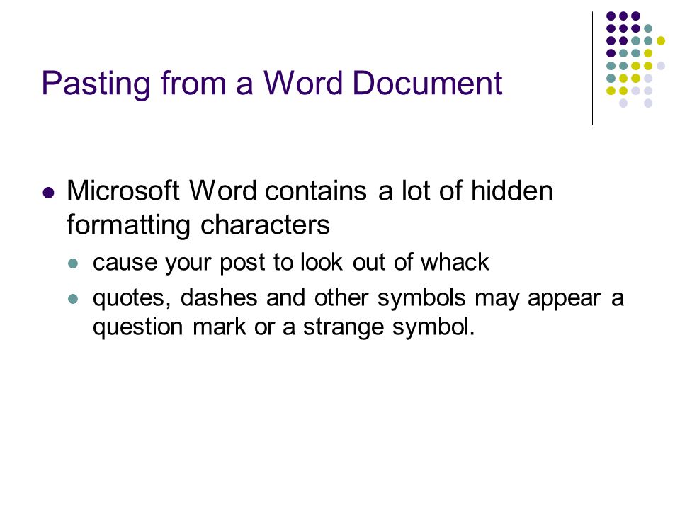 Pasting from a Word Document Microsoft Word contains a lot of hidden formatting characters cause your post to look out of whack quotes, dashes and other symbols may appear a question mark or a strange symbol.