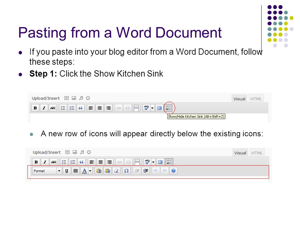 Pasting from a Word Document If you paste into your blog editor from a Word Document, follow these steps: Step 1: Click the Show Kitchen Sink A new row of icons will appear directly below the existing icons: