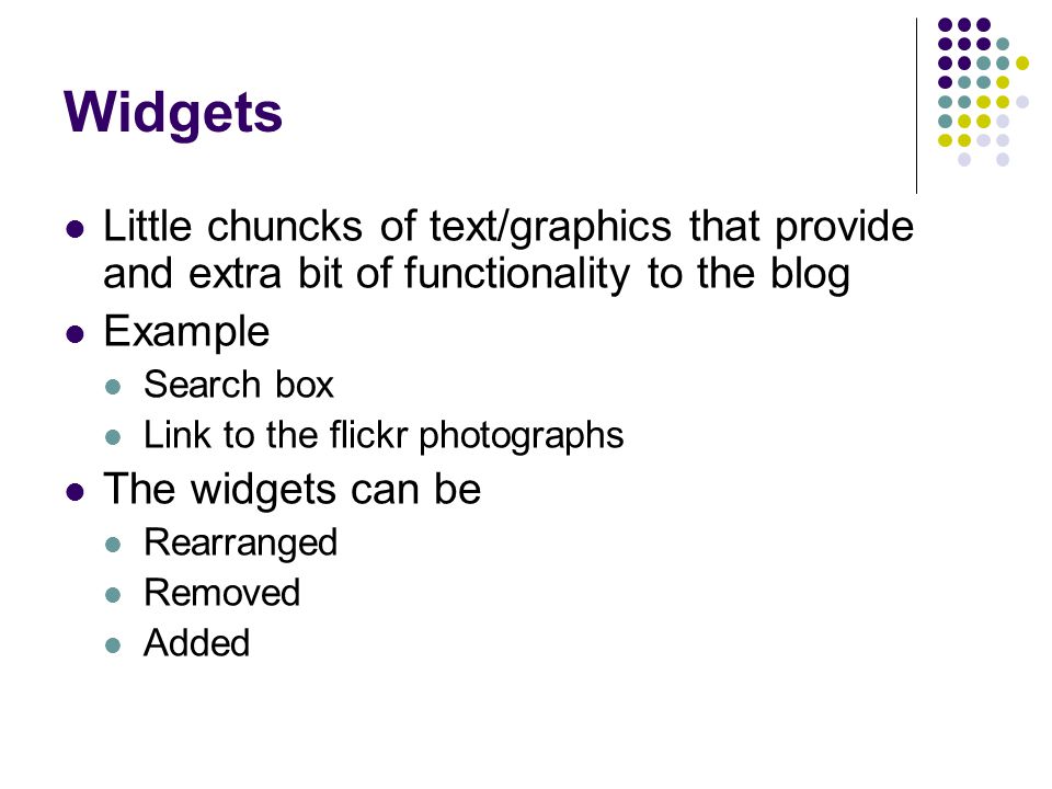Widgets Little chuncks of text/graphics that provide and extra bit of functionality to the blog Example Search box Link to the flickr photographs The widgets can be Rearranged Removed Added
