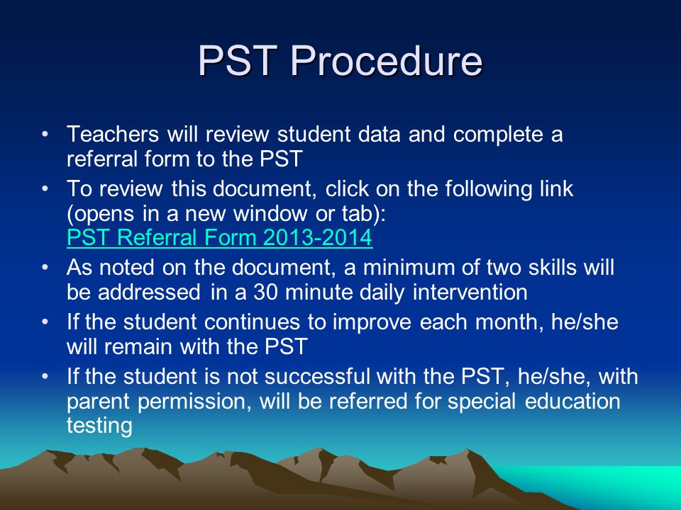 PST Procedure Teachers will review student data and complete a referral form to the PST To review this document, click on the following link (opens in a new window or tab): PST Referral Form PST Referral Form As noted on the document, a minimum of two skills will be addressed in a 30 minute daily intervention If the student continues to improve each month, he/she will remain with the PST If the student is not successful with the PST, he/she, with parent permission, will be referred for special education testing