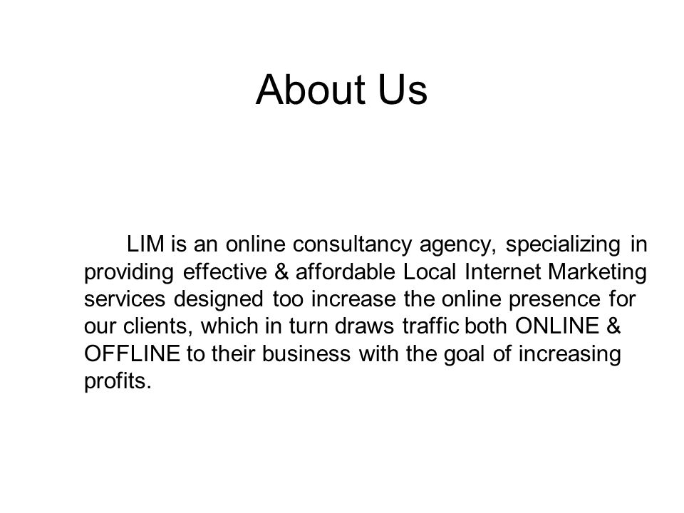 About Us LIM is an online consultancy agency, specializing in providing effective & affordable Local Internet Marketing services designed too increase the online presence for our clients, which in turn draws traffic both ONLINE & OFFLINE to their business with the goal of increasing profits.