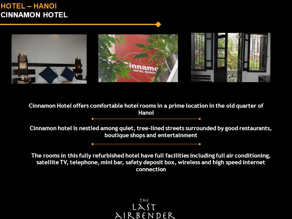 HOTEL – HANOI CINNAMON HOTEL Cinnamon Hotel offers comfortable hotel rooms in a prime location in the old quarter of Hanoi Cinnamon hotel is nestled among quiet, tree-lined streets surrounded by good restaurants, boutique shops and entertainment The rooms in this fully refurbished hotel have full facilities including full air conditioning, satellite TV, telephone, mini bar, safety deposit box, wireless and high speed internet connection