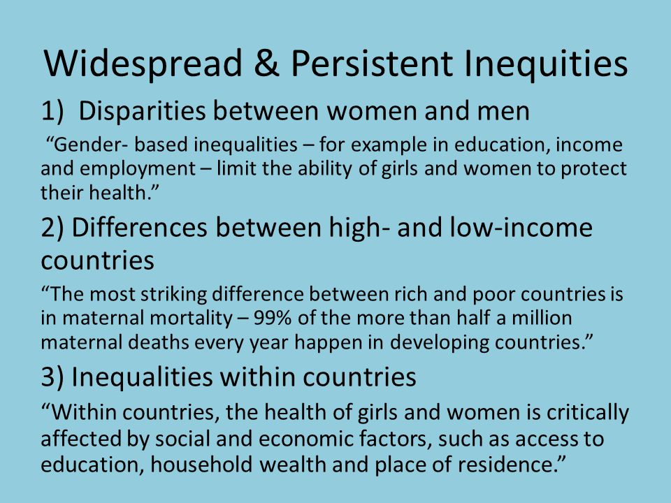 Widespread & Persistent Inequities 1)Disparities between women and men Gender- based inequalities – for example in education, income and employment – limit the ability of girls and women to protect their health. 2) Differences between high- and low-income countries The most striking difference between rich and poor countries is in maternal mortality – 99% of the more than half a million maternal deaths every year happen in developing countries. 3) Inequalities within countries Within countries, the health of girls and women is critically affected by social and economic factors, such as access to education, household wealth and place of residence.