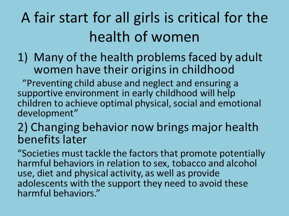 A fair start for all girls is critical for the health of women 1)Many of the health problems faced by adult women have their origins in childhood Preventing child abuse and neglect and ensuring a supportive environment in early childhood will help children to achieve optimal physical, social and emotional development 2) Changing behavior now brings major health benefits later Societies must tackle the factors that promote potentially harmful behaviors in relation to sex, tobacco and alcohol use, diet and physical activity, as well as provide adolescents with the support they need to avoid these harmful behaviors.
