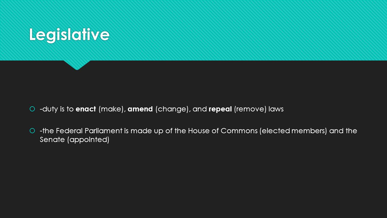 Legislative  -duty is to enact (make), amend (change), and repeal (remove) laws  -the Federal Parliament is made up of the House of Commons (elected members) and the Senate (appointed)  -duty is to enact (make), amend (change), and repeal (remove) laws  -the Federal Parliament is made up of the House of Commons (elected members) and the Senate (appointed)