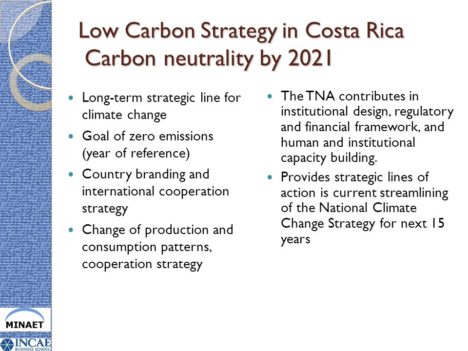 Low Carbon Strategy in Costa Rica Carbon neutrality by 2021 Long-term strategic line for climate change Goal of zero emissions (year of reference) Country branding and international cooperation strategy Change of production and consumption patterns, cooperation strategy The TNA contributes in institutional design, regulatory and financial framework, and human and institutional capacity building.
