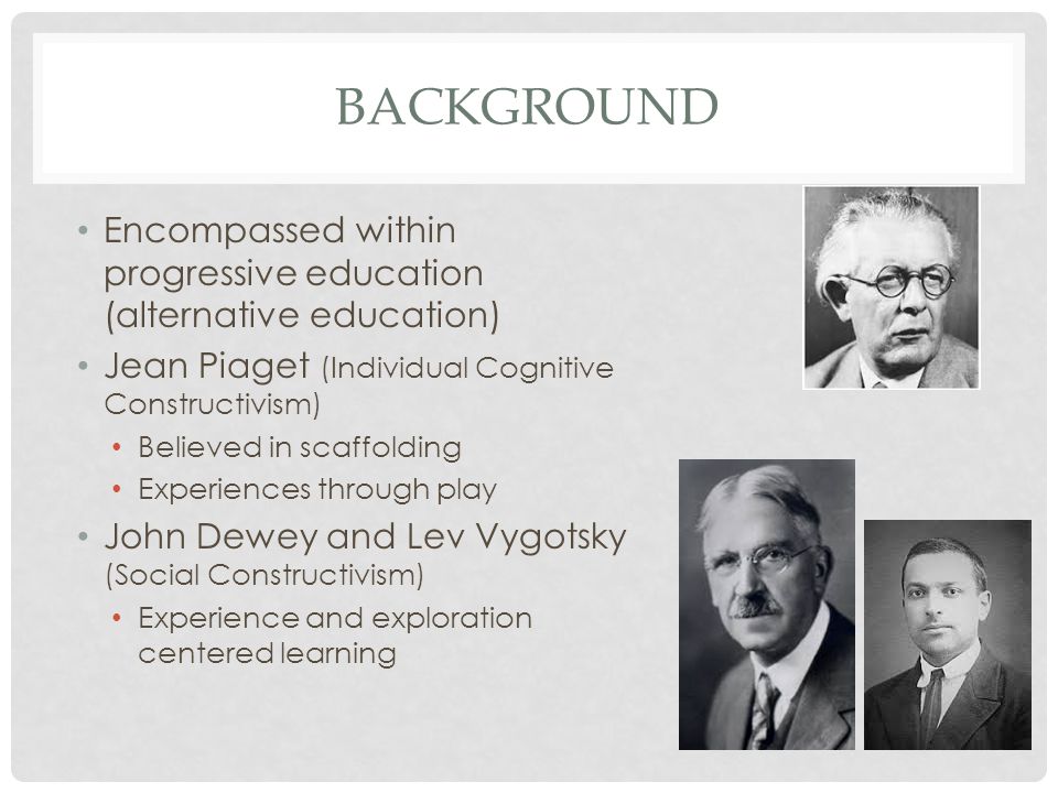 BACKGROUND Encompassed within progressive education (alternative education) Jean Piaget (Individual Cognitive Constructivism) Believed in scaffolding Experiences through play John Dewey and Lev Vygotsky (Social Constructivism) Experience and exploration centered learning
