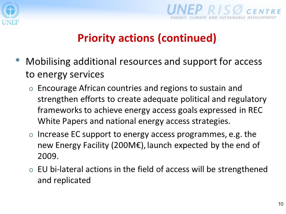10 Mobilising additional resources and support for access to energy services o Encourage African countries and regions to sustain and strengthen efforts to create adequate political and regulatory frameworks to achieve energy access goals expressed in REC White Papers and national energy access strategies.