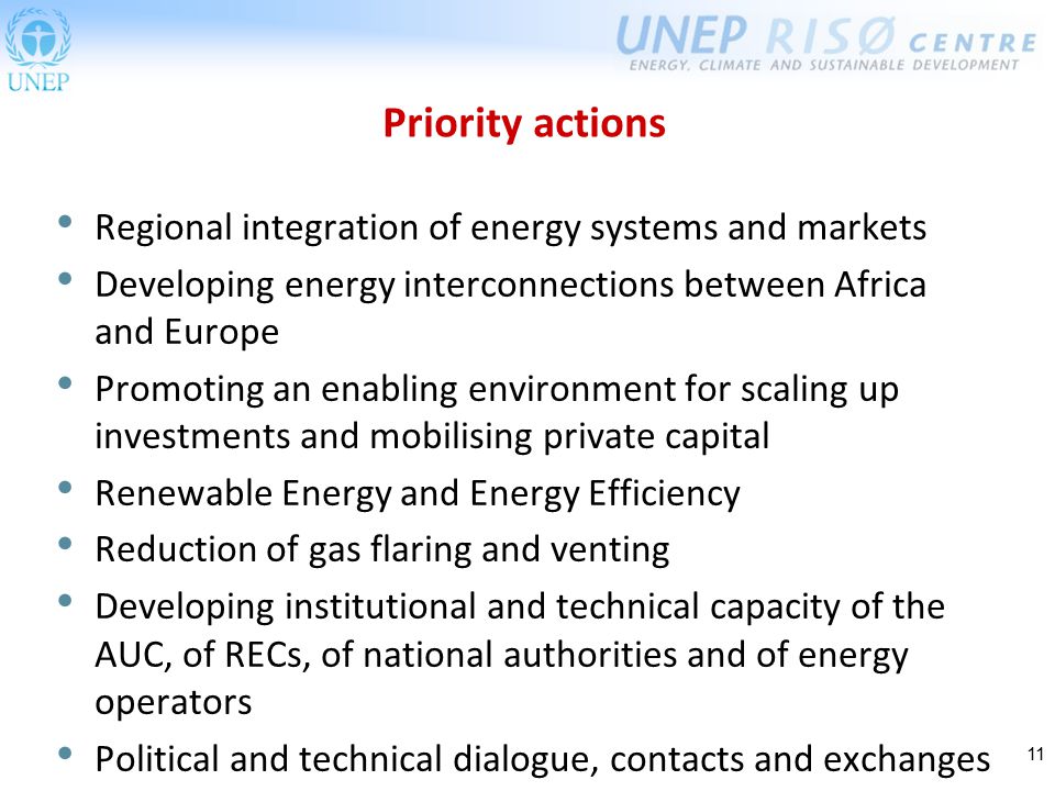 11 Priority actions Regional integration of energy systems and markets Developing energy interconnections between Africa and Europe Promoting an enabling environment for scaling up investments and mobilising private capital Renewable Energy and Energy Efficiency Reduction of gas flaring and venting Developing institutional and technical capacity of the AUC, of RECs, of national authorities and of energy operators Political and technical dialogue, contacts and exchanges
