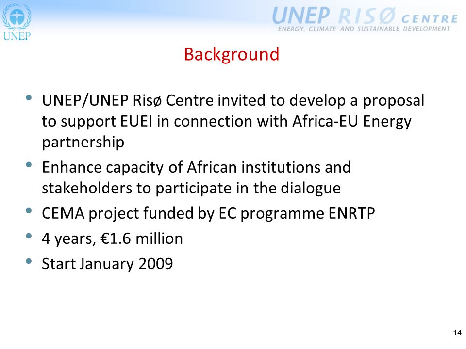 14 Background UNEP/UNEP Risø Centre invited to develop a proposal to support EUEI in connection with Africa-EU Energy partnership Enhance capacity of African institutions and stakeholders to participate in the dialogue CEMA project funded by EC programme ENRTP 4 years, €1.6 million Start January 2009