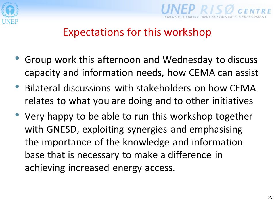23 Expectations for this workshop Group work this afternoon and Wednesday to discuss capacity and information needs, how CEMA can assist Bilateral discussions with stakeholders on how CEMA relates to what you are doing and to other initiatives Very happy to be able to run this workshop together with GNESD, exploiting synergies and emphasising the importance of the knowledge and information base that is necessary to make a difference in achieving increased energy access.