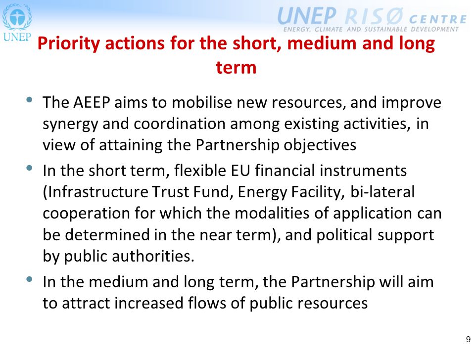 9 Priority actions for the short, medium and long term The AEEP aims to mobilise new resources, and improve synergy and coordination among existing activities, in view of attaining the Partnership objectives In the short term, flexible EU financial instruments (Infrastructure Trust Fund, Energy Facility, bi-lateral cooperation for which the modalities of application can be determined in the near term), and political support by public authorities.