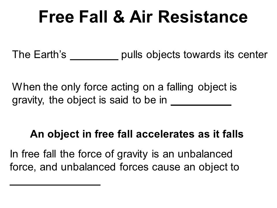 Free Fall & Air Resistance The Earth’s ________ pulls objects towards its center When the only force acting on a falling object is gravity, the object is said to be in __________ An object in free fall accelerates as it falls In free fall the force of gravity is an unbalanced force, and unbalanced forces cause an object to _______________