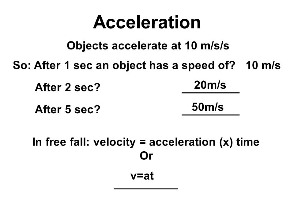 Acceleration Objects accelerate at 10 m/s/s So: After 1 sec an object has a speed of 10 m/s After 2 sec _________ After 5 sec _________ 20m/s 50m/s In free fall: velocity = acceleration (x) time Or __________ v=at