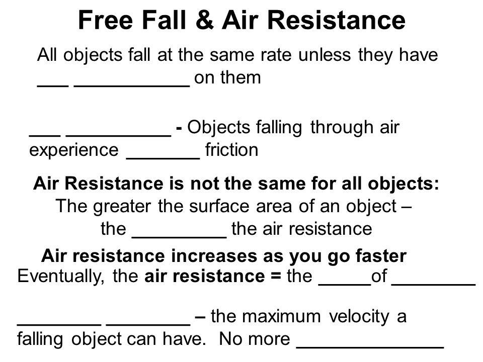 Free Fall & Air Resistance All objects fall at the same rate unless they have ___ ___________ on them ___ __________ - Objects falling through air experience _______ friction Air Resistance is not the same for all objects: The greater the surface area of an object – the _________ the air resistance Air resistance increases as you go faster Eventually, the air resistance = the _____of ________ ________ ________ – the maximum velocity a falling object can have.