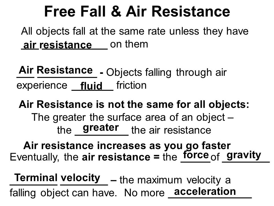 Free Fall & Air Resistance All objects fall at the same rate unless they have ___ ___________ on them air resistance ___ __________ - Objects falling through air experience _______ friction Air Resistance fluid Air Resistance is not the same for all objects: The greater the surface area of an object – the _________ the air resistance greater Air resistance increases as you go faster Eventually, the air resistance = the _____of ________ forcegravity ________ ________ – the maximum velocity a falling object can have.