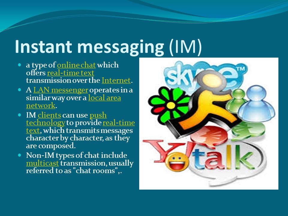Instant messaging (IM) a type of online chat which offers real-time text transmission over the Internet.online chatreal-time textInternet A LAN messenger operates in a similar way over a local area network.LAN messengerlocal area network IM clients can use push technology to provide real-time text, which transmits messages character by character, as they are composed.clientspush technologyreal-time text Non-IM types of chat include multicast transmission, usually referred to as chat rooms ,.