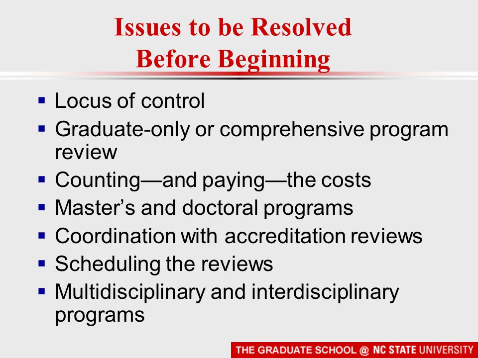 Issues to be Resolved Before Beginning  Locus of control  Graduate-only or comprehensive program review  Counting—and paying—the costs  Master’s and doctoral programs  Coordination with accreditation reviews  Scheduling the reviews  Multidisciplinary and interdisciplinary programs
