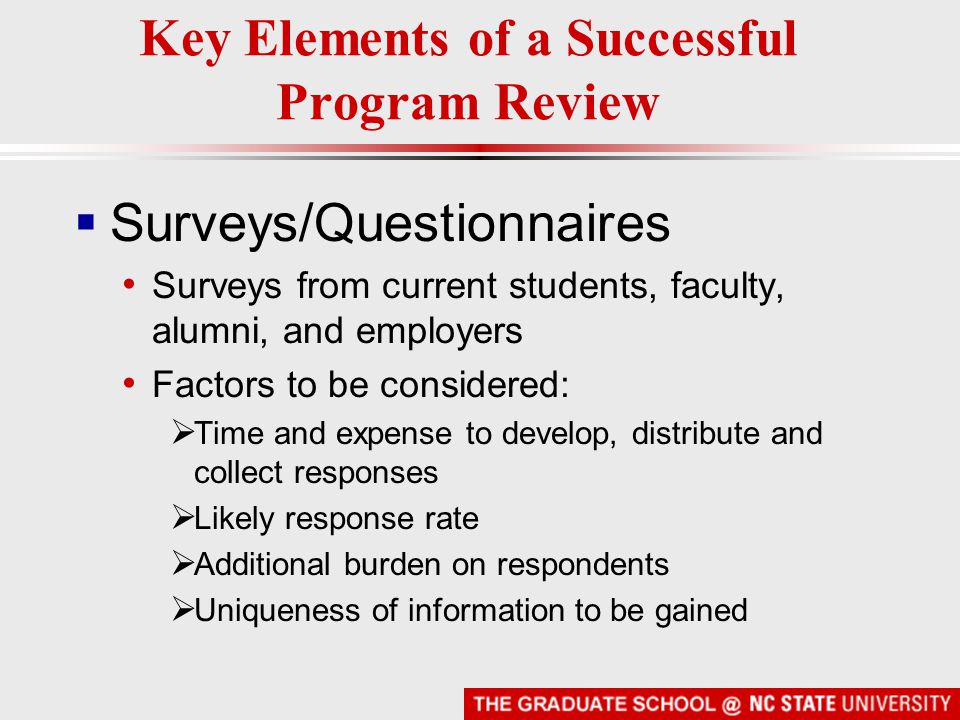  Surveys/Questionnaires Surveys from current students, faculty, alumni, and employers Factors to be considered:  Time and expense to develop, distribute and collect responses  Likely response rate  Additional burden on respondents  Uniqueness of information to be gained Key Elements of a Successful Program Review