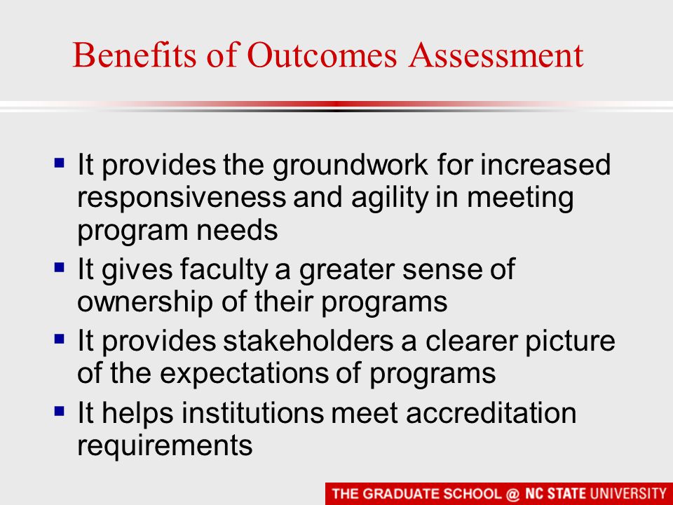 Benefits of Outcomes Assessment  It provides the groundwork for increased responsiveness and agility in meeting program needs  It gives faculty a greater sense of ownership of their programs  It provides stakeholders a clearer picture of the expectations of programs  It helps institutions meet accreditation requirements