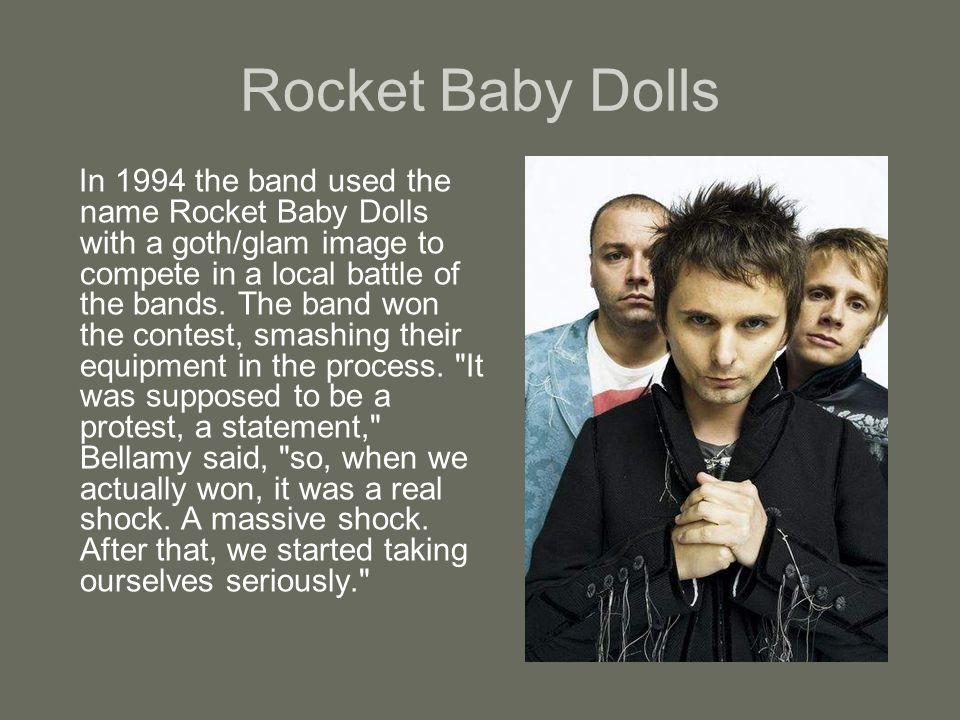 Rocket Baby Dolls In 1994 the band used the name Rocket Baby Dolls with a goth/glam image to compete in a local battle of the bands.