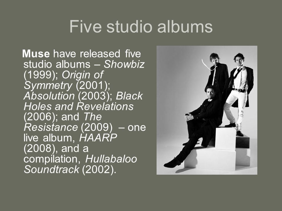 Five studio albums Muse have released five studio albums – Showbiz (1999); Origin of Symmetry (2001); Absolution (2003); Black Holes and Revelations (2006); and The Resistance (2009) – one live album, HAARP (2008), and a compilation, Hullabaloo Soundtrack (2002).