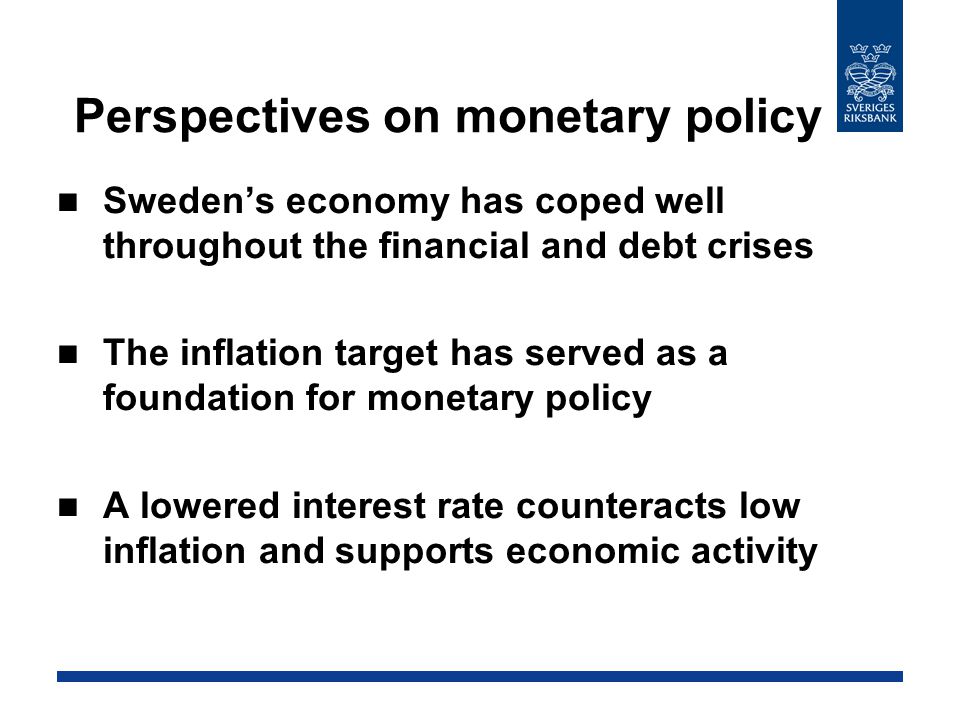 Perspectives on monetary policy Sweden’s economy has coped well throughout the financial and debt crises The inflation target has served as a foundation for monetary policy A lowered interest rate counteracts low inflation and supports economic activity