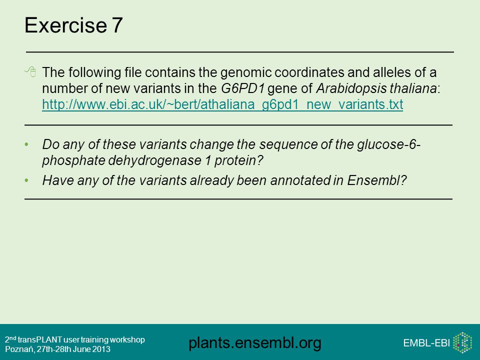 plants.ensembl.org 2 nd transPLANT user training workshop Poznań, 27th-28th June 2013 Exercise 7  The following file contains the genomic coordinates and alleles of a number of new variants in the G6PD1 gene of Arabidopsis thaliana:     Do any of these variants change the sequence of the glucose-6- phosphate dehydrogenase 1 protein.