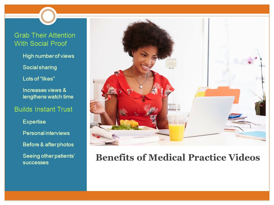 Benefits of Medical Practice Videos Grab Their Attention With Social Proof High number of views Social sharing Lots of likes Increases views & lengthens watch time Builds Instant Trust Expertise Personal interviews Before & after photos Seeing other patients’ successes
