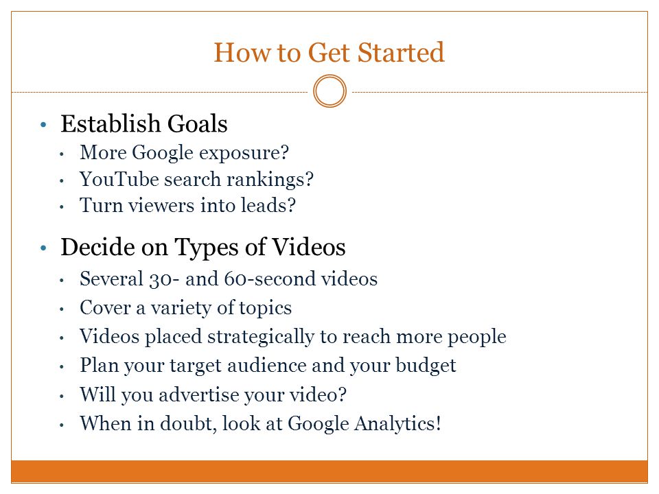 How to Get Started Decide on Types of Videos Several 30- and 60-second videos Cover a variety of topics Videos placed strategically to reach more people Plan your target audience and your budget Will you advertise your video.