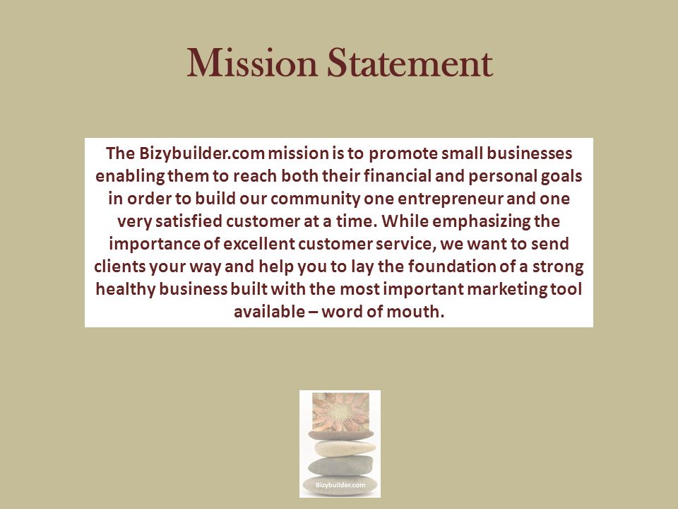 Mission Statement The Bizybuilder.com mission is to promote small businesses enabling them to reach both their financial and personal goals in order to build our community one entrepreneur and one very satisfied customer at a time.