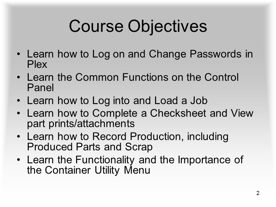 2 Course Objectives Learn how to Log on and Change Passwords in Plex Learn the Common Functions on the Control Panel Learn how to Log into and Load a Job Learn how to Complete a Checksheet and View part prints/attachments Learn how to Record Production, including Produced Parts and Scrap Learn the Functionality and the Importance of the Container Utility Menu