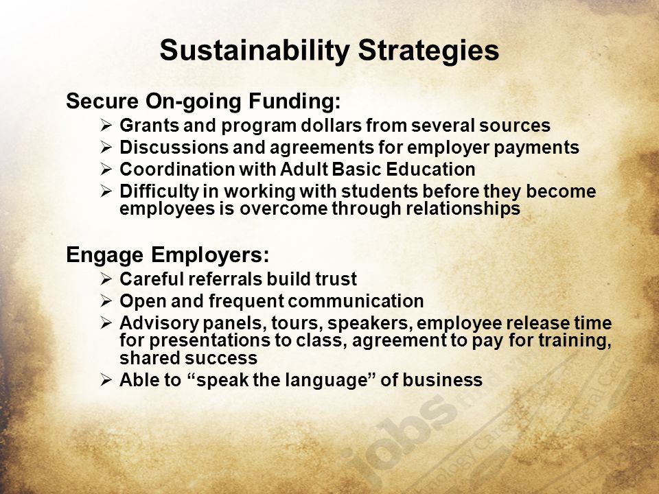 Sustainability Strategies Secure On-going Funding:  Grants and program dollars from several sources  Discussions and agreements for employer payments  Coordination with Adult Basic Education  Difficulty in working with students before they become employees is overcome through relationships Engage Employers:  Careful referrals build trust  Open and frequent communication  Advisory panels, tours, speakers, employee release time for presentations to class, agreement to pay for training, shared success  Able to speak the language of business