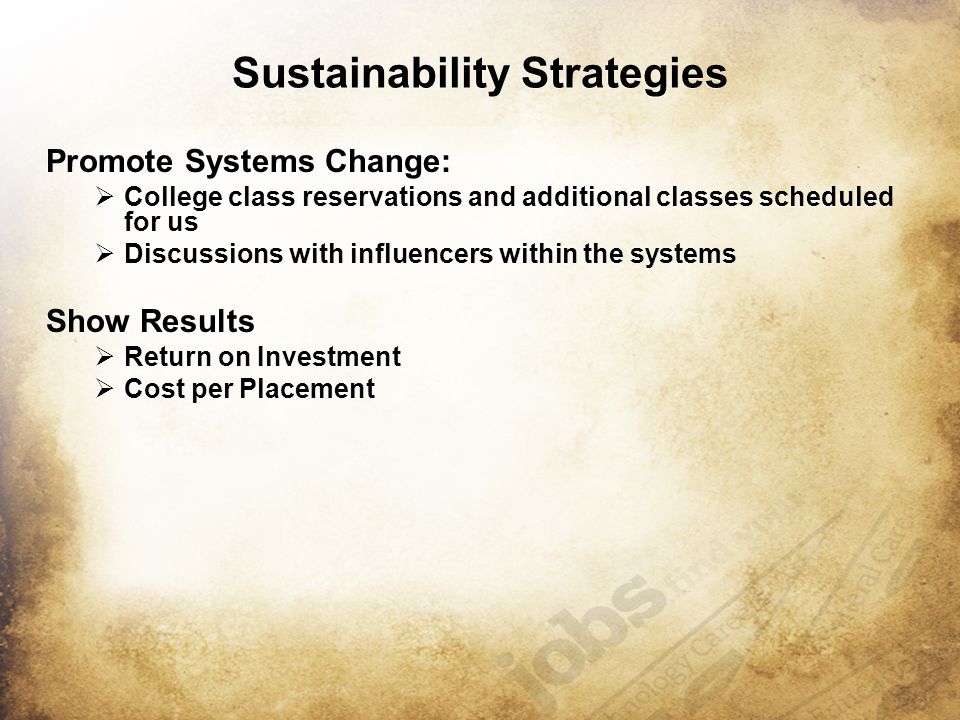 Sustainability Strategies Promote Systems Change:  College class reservations and additional classes scheduled for us  Discussions with influencers within the systems Show Results  Return on Investment  Cost per Placement Promote Systems Change:  College class reservations and additional classes scheduled for us  Discussions with influencers within the systems Show Results  Return on Investment  Cost per Placement