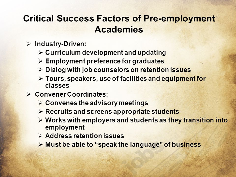 Critical Success Factors of Pre-employment Academies  Industry-Driven:  Curriculum development and updating  Employment preference for graduates  Dialog with job counselors on retention issues  Tours, speakers, use of facilities and equipment for classes  Convener Coordinates:  Convenes the advisory meetings  Recruits and screens appropriate students  Works with employers and students as they transition into employment  Address retention issues  Must be able to speak the language of business