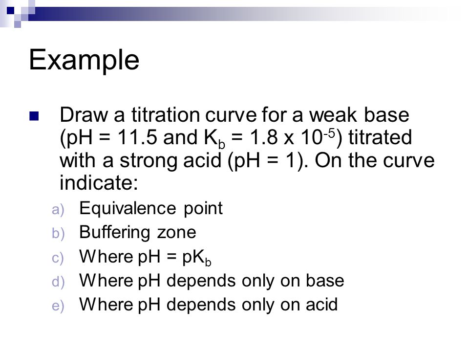 Example Draw a titration curve for a weak base (pH = 11.5 and K b = 1.8 x ) titrated with a strong acid (pH = 1).