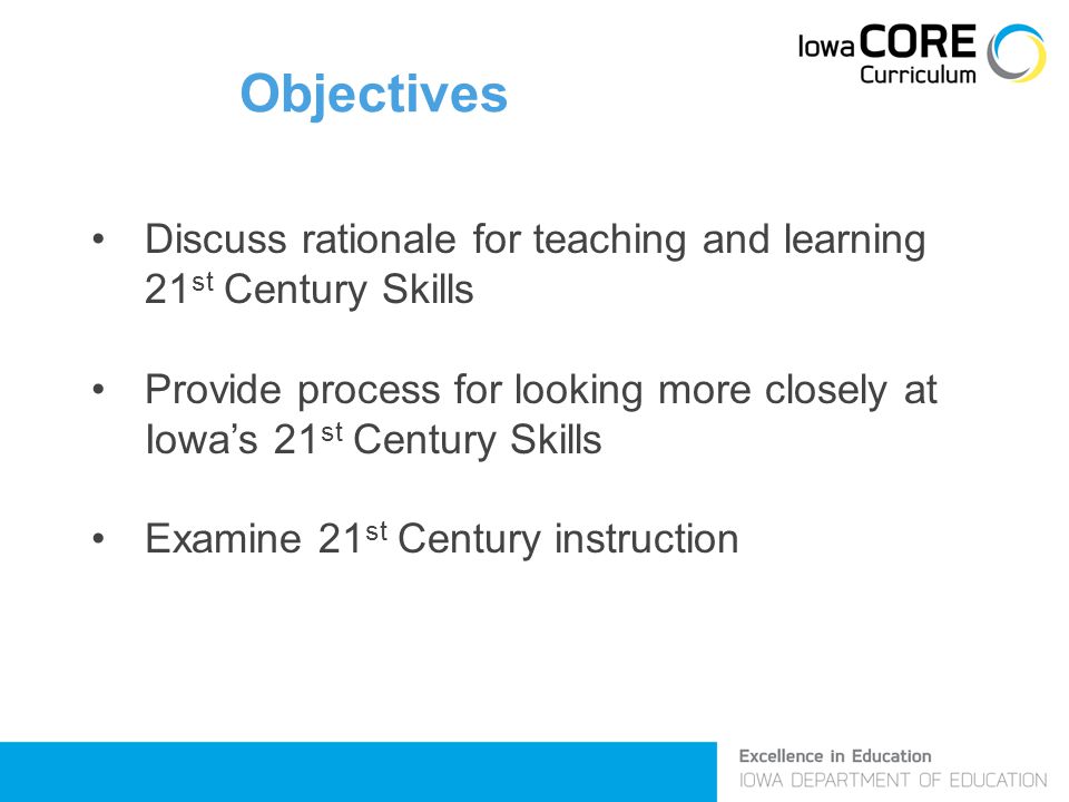 Objectives Discuss rationale for teaching and learning 21 st Century Skills Provide process for looking more closely at Iowa’s 21 st Century Skills Examine 21 st Century instruction