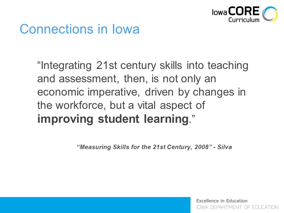 Connections in Iowa Integrating 21st century skills into teaching and assessment, then, is not only an economic imperative, driven by changes in the workforce, but a vital aspect of improving student learning. Measuring Skills for the 21st Century, Silva