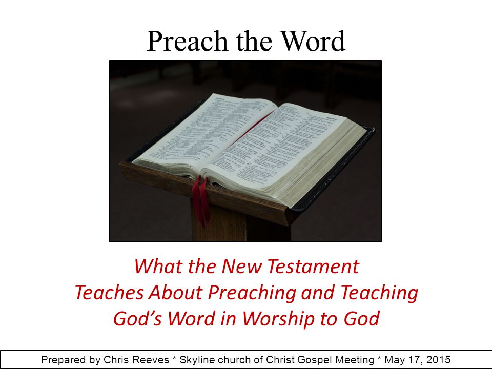 Preach the Word What the New Testament Teaches About Preaching and Teaching God’s Word in Worship to God Prepared by Chris Reeves * Skyline church of Christ Gospel Meeting * May 17, 2015