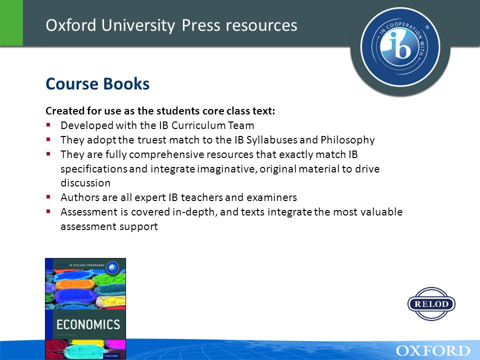 Oxford University Press resources Created for use as the students core class text:  Developed with the IB Curriculum Team  They adopt the truest match to the IB Syllabuses and Philosophy  They are fully comprehensive resources that exactly match IB specifications and integrate imaginative, original material to drive discussion  Authors are all expert IB teachers and examiners  Assessment is covered in-depth, and texts integrate the most valuable assessment support Course Books